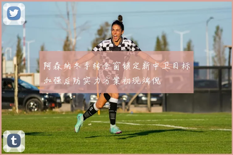阿森纳冬季转会窗锁定新中卫目标加强后防实力方案初现端倪