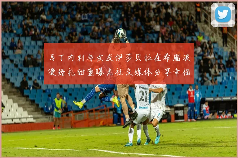 马丁内利与女友伊莎贝拉在希腊浪漫婚礼甜蜜曝光社交媒体分享幸福瞬间