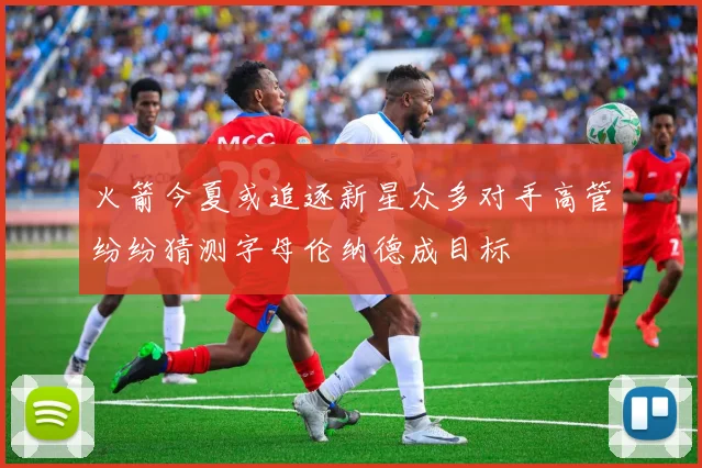 火箭今夏或追逐新星众多对手高管纷纷猜测字母伦纳德成目标