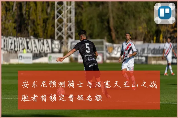 安东尼预测骑士与活塞天王山之战胜者将锁定晋级名额