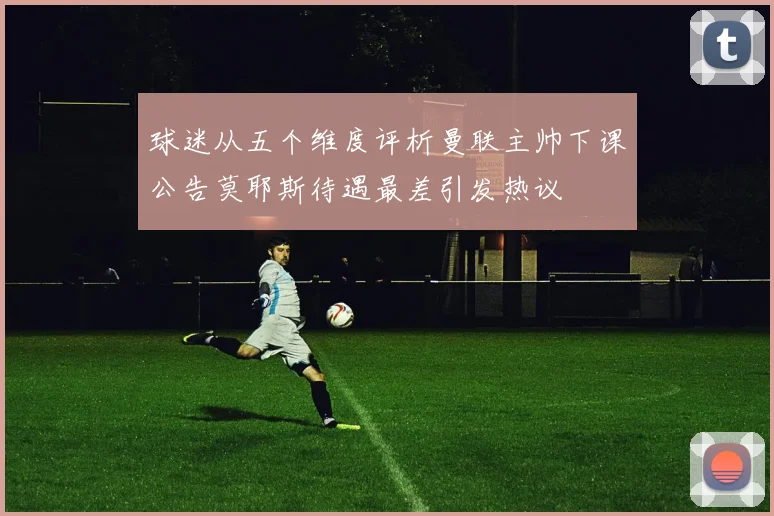 球迷从五个维度评析曼联主帅下课公告莫耶斯待遇最差引发热议