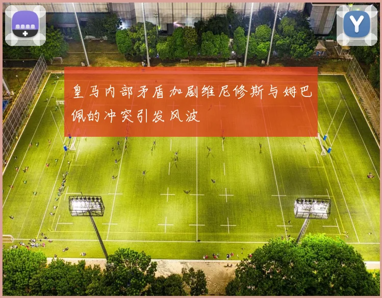 皇马内部矛盾加剧维尼修斯与姆巴佩的冲突引发风波