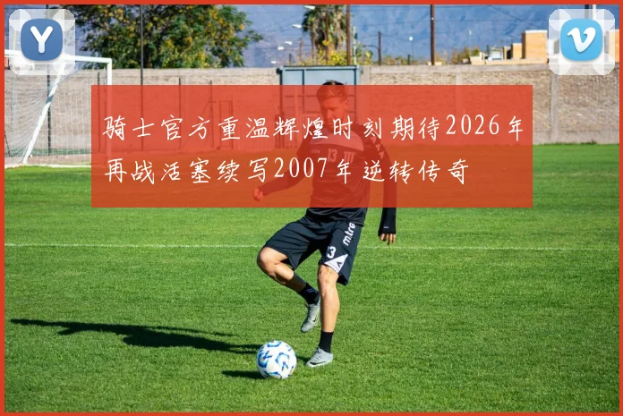 骑士官方重温辉煌时刻期待2026年再战活塞续写2007年逆转传奇