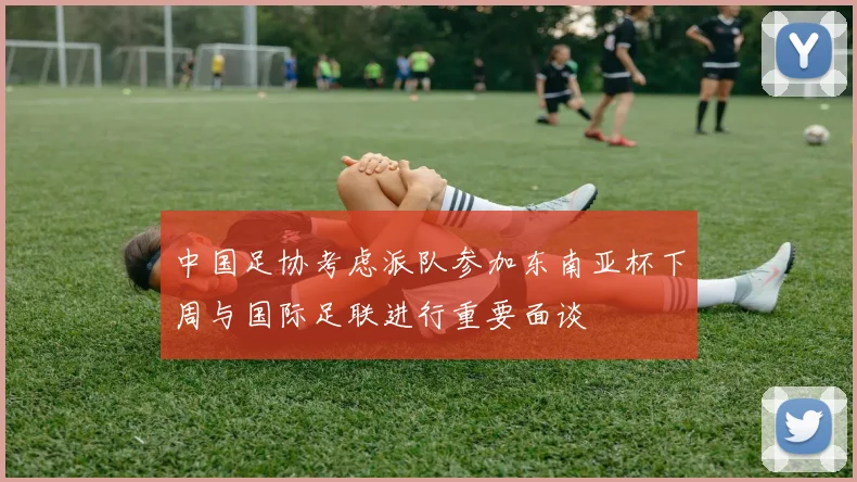 中国足协考虑派队参加东南亚杯下周与国际足联进行重要面谈