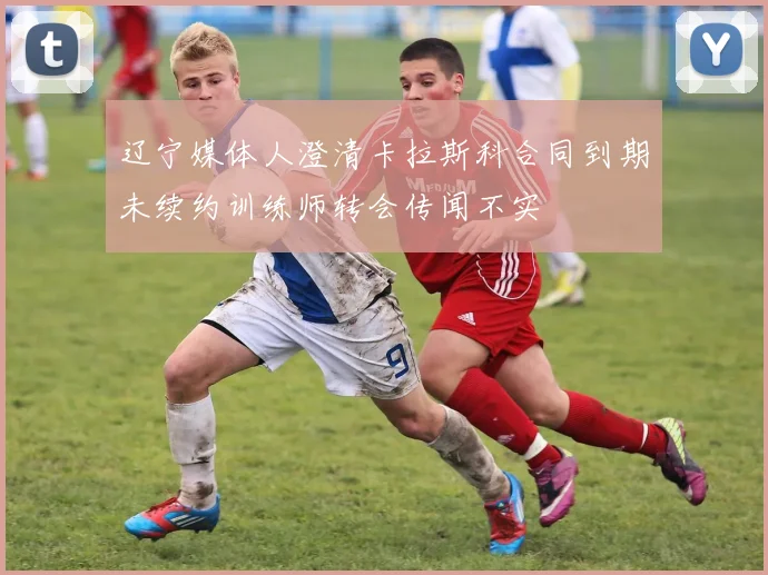 辽宁媒体人澄清卡拉斯科合同到期未续约训练师转会传闻不实