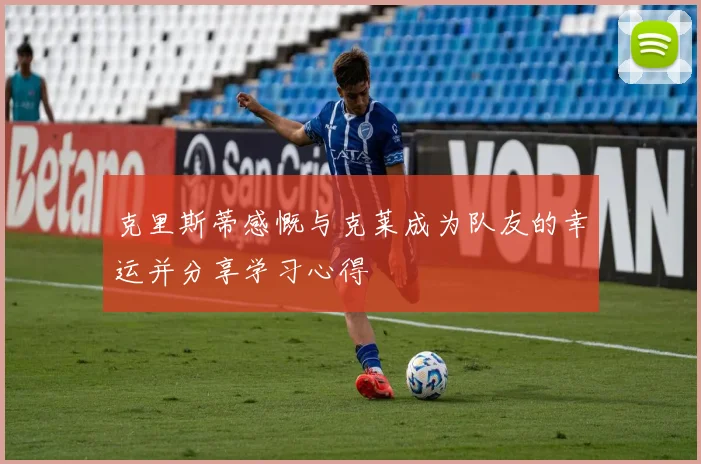 克里斯蒂感慨与克莱成为队友的幸运并分享学习心得