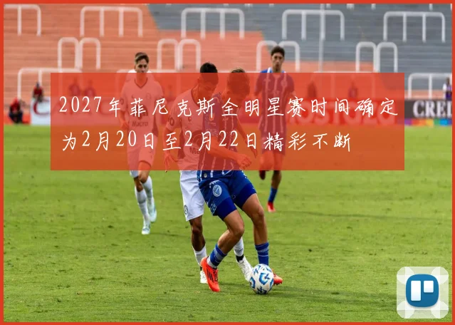 2027年菲尼克斯全明星赛时间确定为2月20日至2月22日精彩不断