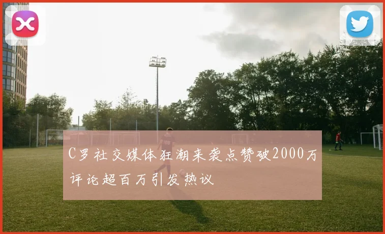 C罗社交媒体狂潮来袭点赞破2000万评论超百万引发热议