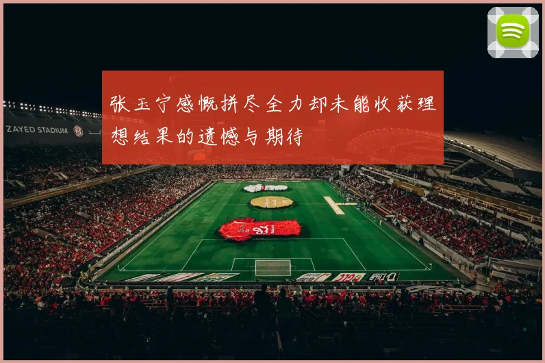张玉宁感慨拼尽全力却未能收获理想结果的遗憾与期待