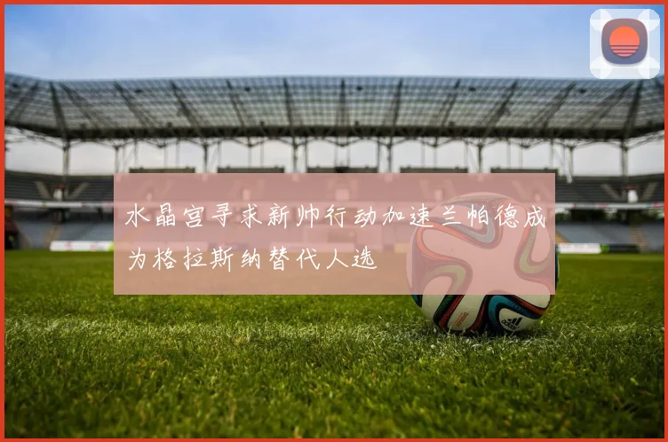 水晶宫寻求新帅行动加速兰帕德成为格拉斯纳替代人选