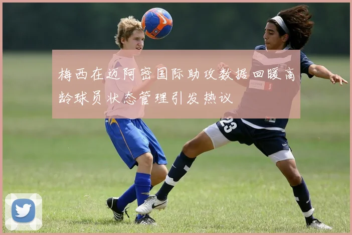 梅西在迈阿密国际助攻数据回暖高龄球员状态管理引发热议