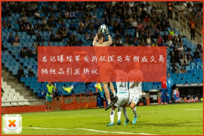 名记曝绿军或拆双探花布朗成交易牺牲品引发热议
