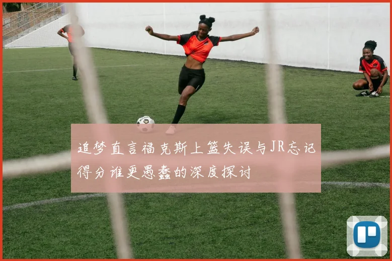 追梦直言福克斯上篮失误与JR忘记得分谁更愚蠢的深度探讨