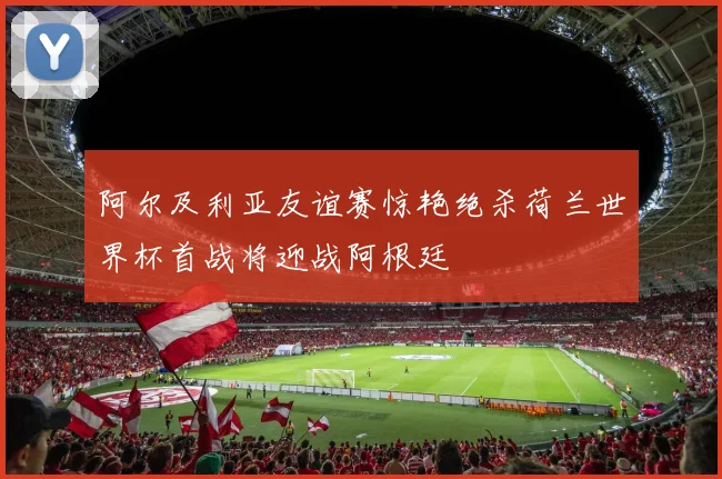 阿尔及利亚友谊赛惊艳绝杀荷兰世界杯首战将迎战阿根廷