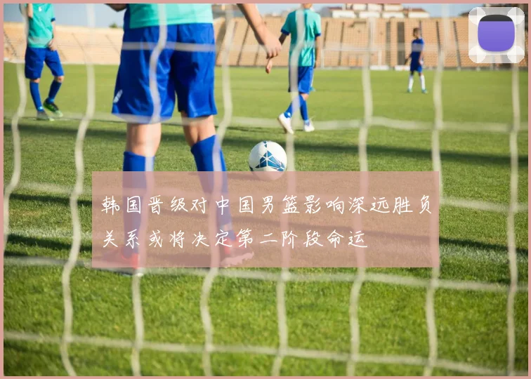 韩国晋级对中国男篮影响深远胜负关系或将决定第二阶段命运