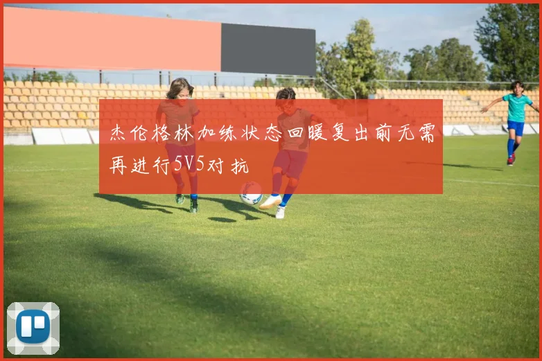 杰伦格林加练状态回暖复出前无需再进行5V5对抗