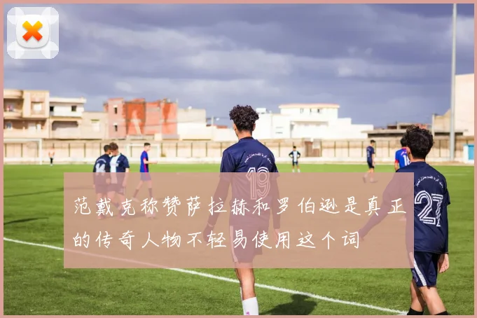 范戴克称赞萨拉赫和罗伯逊是真正的传奇人物不轻易使用这个词