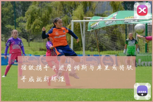 宿敌携手共进詹姆斯与库里或将联手成就新辉煌