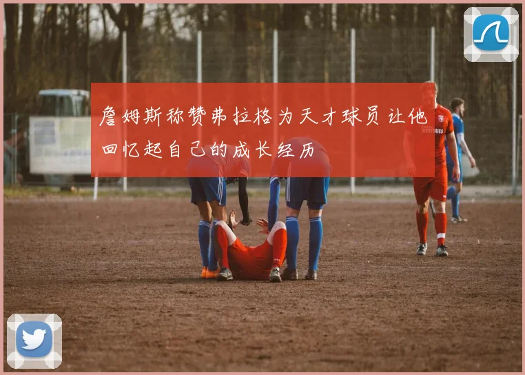 詹姆斯称赞弗拉格为天才球员让他回忆起自己的成长经历