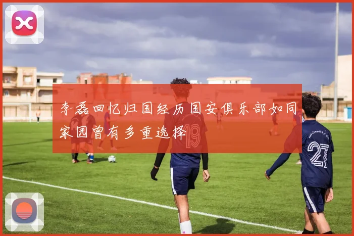 李磊回忆归国经历国安俱乐部如同家园曾有多重选择