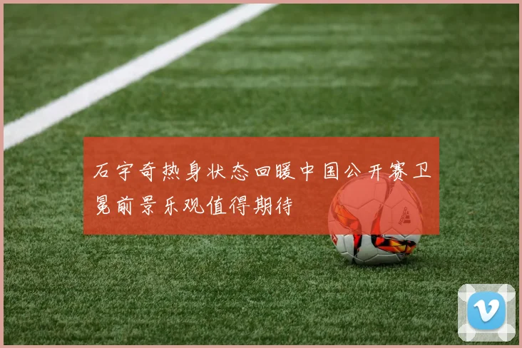 石宇奇热身状态回暖中国公开赛卫冕前景乐观值得期待