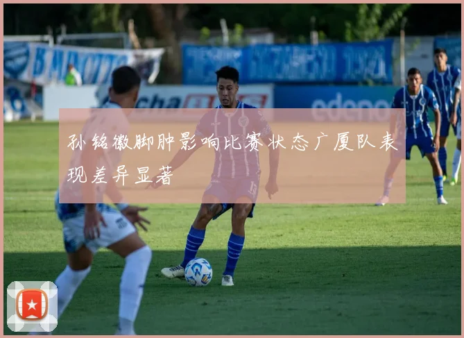 孙铭徽脚肿影响比赛状态广厦队表现差异显著