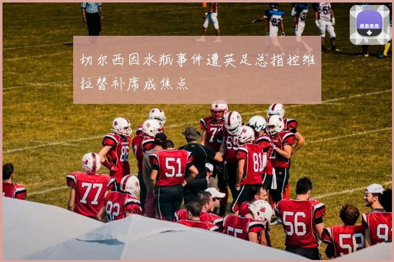 切尔西因水瓶事件遭英足总指控维拉替补席成焦点