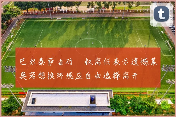 巴尔泰萨吉对囧叔离任表示遗憾莱奥若想换环境应自由选择离开