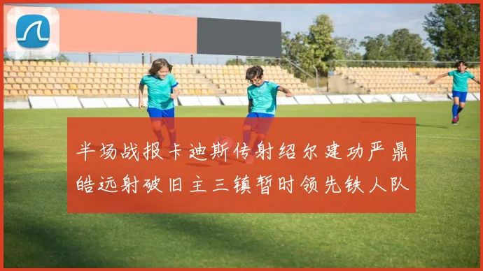 半场战报卡迪斯传射绍尔建功严鼎皓远射破旧主三镇暂时领先铁人队