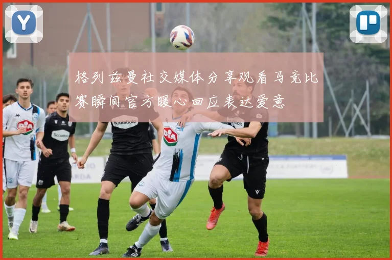 格列兹曼社交媒体分享观看马竞比赛瞬间官方暖心回应表达爱意
